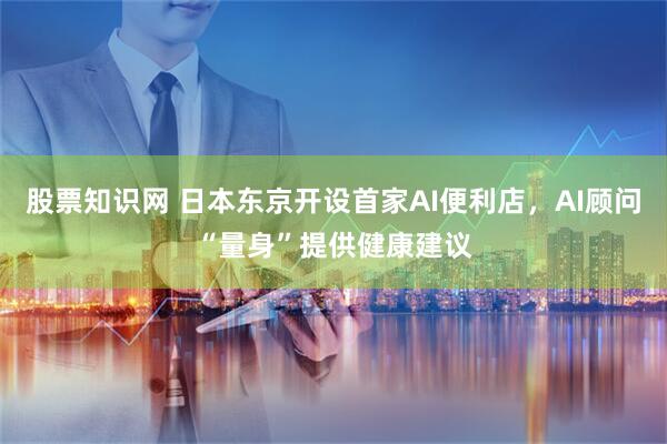 股票知识网 日本东京开设首家AI便利店，AI顾问“量身”提供健康建议