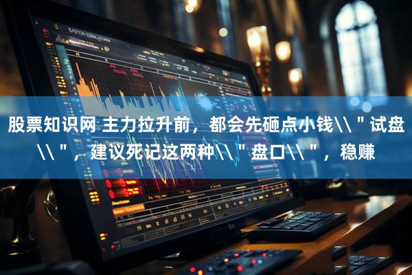 股票知识网 主力拉升前，都会先砸点小钱\＂试盘\＂，建议死记这两种\＂盘口\＂，稳赚