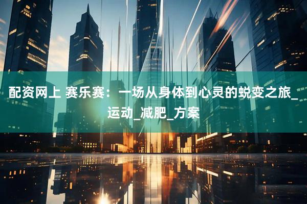 配资网上 赛乐赛：一场从身体到心灵的蜕变之旅_运动_减肥_方案