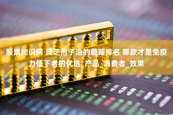 股票知识网 灵芝孢子油的最新排名 哪款才是免疫力低下者的优选_产品_消费者_效果