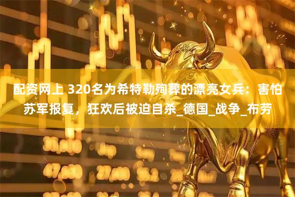 配资网上 320名为希特勒殉葬的漂亮女兵：害怕苏军报复，狂欢后被迫自杀_德国_战争_布劳