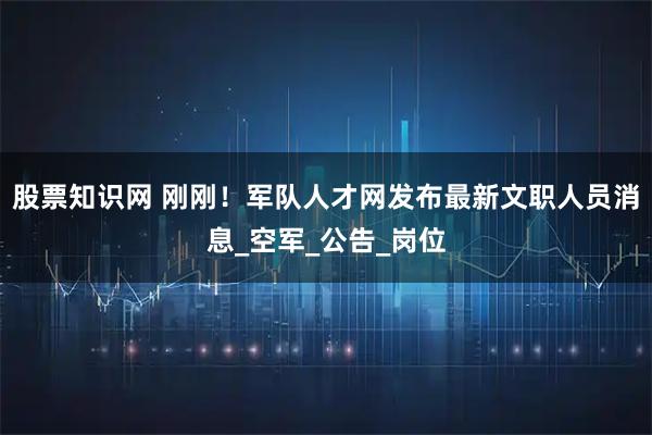 股票知识网 刚刚！军队人才网发布最新文职人员消息_空军_公告_岗位