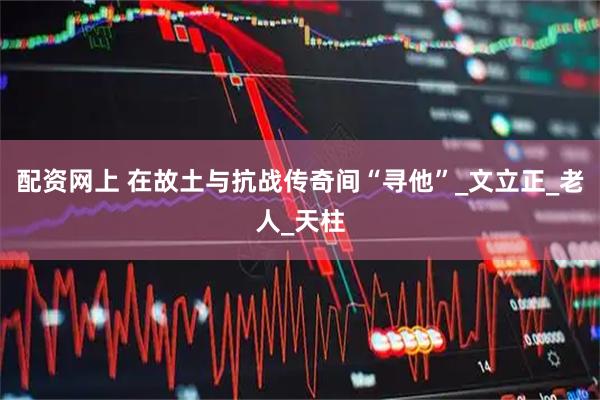 配资网上 在故土与抗战传奇间“寻他”_文立正_老人_天柱