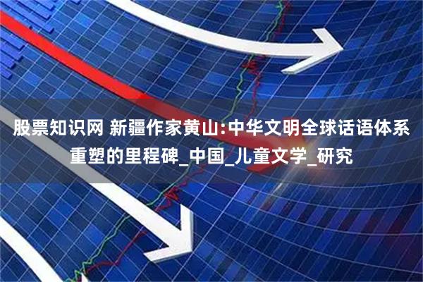 股票知识网 新疆作家黄山:中华文明全球话语体系重塑的里程碑_中国_儿童文学_研究