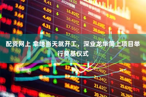 配资网上 拿地当天就开工，深业龙华简上项目举行奠基仪式