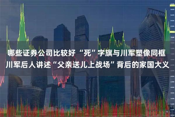 哪些证券公司比较好 “死”字旗与川军塑像同框 川军后人讲述“父亲送儿上战场”背后的家国大义