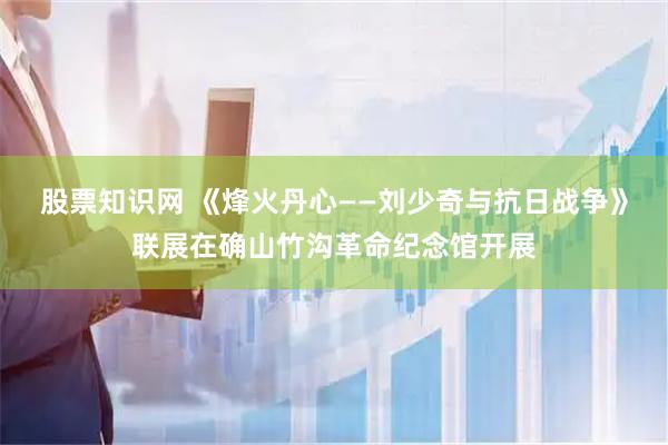 股票知识网 《烽火丹心——刘少奇与抗日战争》联展在确山竹沟革命纪念馆开展