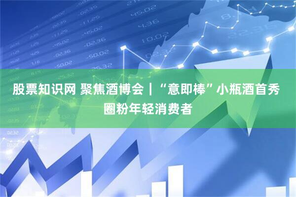 股票知识网 聚焦酒博会｜“意即棒”小瓶酒首秀 圈粉年轻消费者