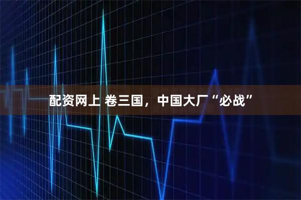 配资网上 卷三国，中国大厂“必战”