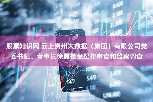 股票知识网 云上贵州大数据（集团）有限公司党委书记、董事长徐昊接受纪律审查和监察调查
