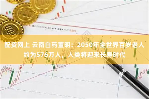 配资网上 云南白药董明：2050年全世界百岁老人约为576万人，人类将迎来长寿时代