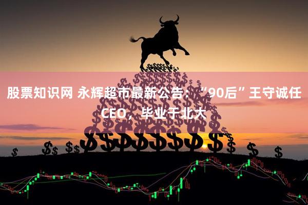 股票知识网 永辉超市最新公告：“90后”王守诚任CEO，毕业于北大