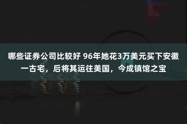哪些证券公司比较好 96年她花3万美元买下安徽一古宅，后将其运往美国，今成镇馆之宝