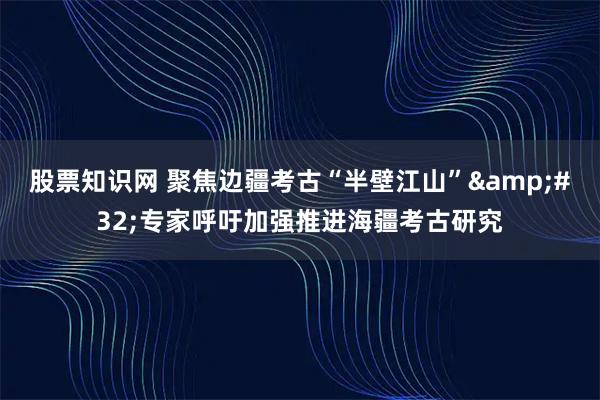 股票知识网 聚焦边疆考古“半壁江山”&#32;专家呼吁加强推进海疆考古研究