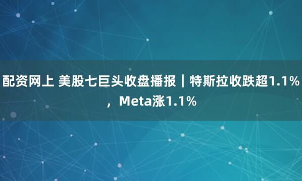 配资网上 美股七巨头收盘播报|特斯拉收跌超1.1%,Meta涨1.1%
