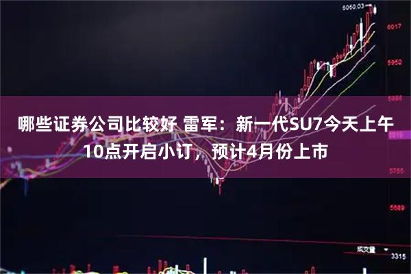 哪些证券公司比较好 雷军：新一代SU7今天上午10点开启小订，预计4月份上市