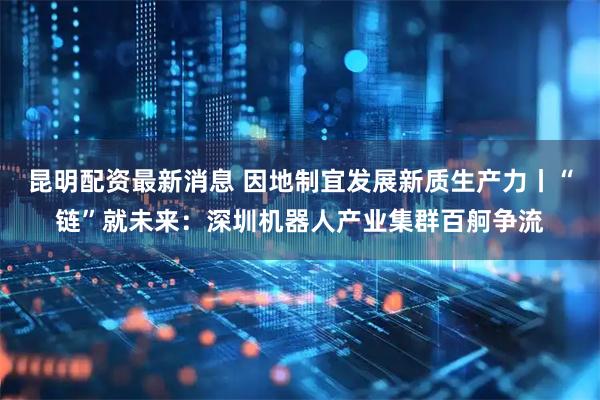 昆明配资最新消息 因地制宜发展新质生产力丨“链”就未来：深圳机器人产业集群百舸争流