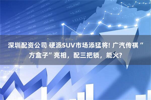 深圳配资公司 硬派SUV市场添猛将! 广汽传祺“方盒子”亮相，配三把锁，能火?