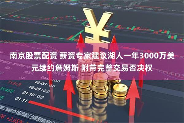 南京股票配资 薪资专家建议湖人一年3000万美元续约詹姆斯 附带完整交易否决权